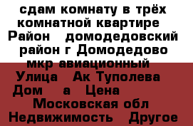 сдам комнату в трёх комнатной квартире › Район ­ домодедовский район г.Домодедово мкр.авиационный › Улица ­ Ак.Туполева › Дом ­ 6а › Цена ­ 14 000 - Московская обл. Недвижимость » Другое   
